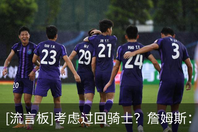 [流言板]考虑过回骑士？詹姆斯：我不会谈太多，但考虑肯定是有的